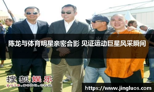 陈龙与体育明星亲密合影 见证运动巨星风采瞬间